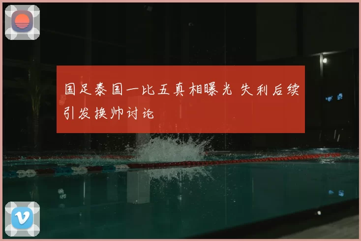 国足泰国一比五真相曝光 失利后续引发换帅讨论