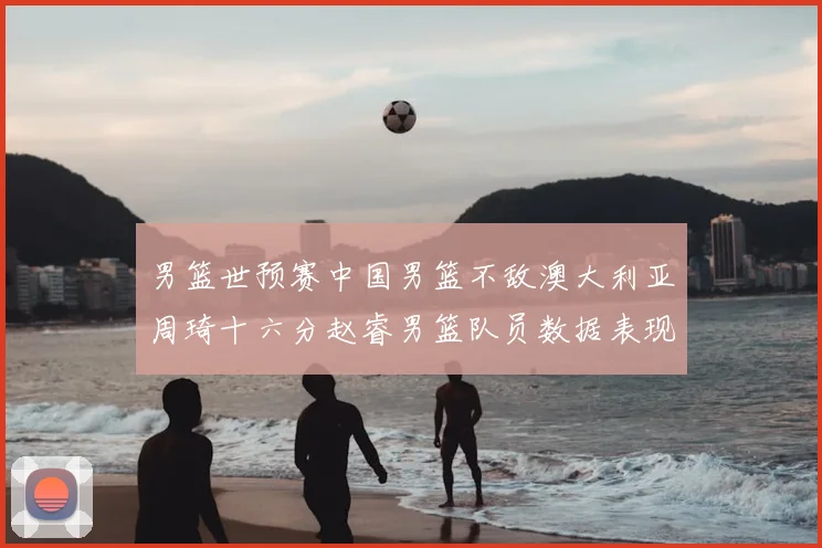 男篮世预赛中国男篮不敌澳大利亚周琦十六分赵睿男篮队员数据表现