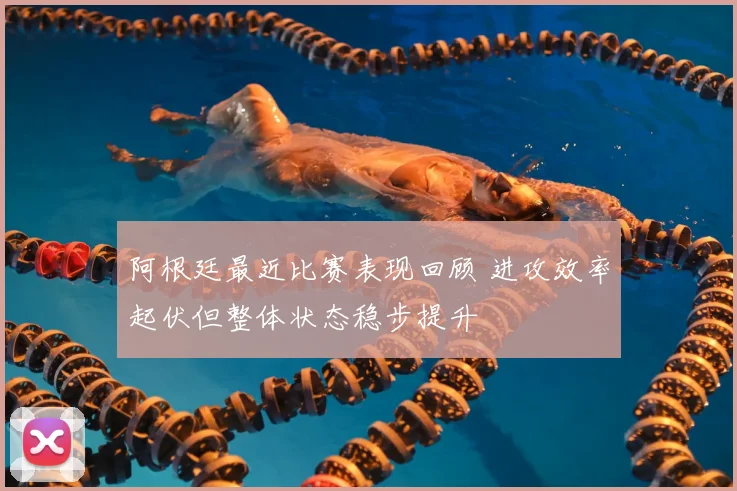 阿根廷最近比赛表现回顾 进攻效率起伏但整体状态稳步提升