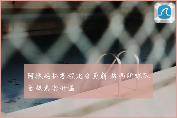 阿根廷杯赛程比分更新 梅西所球队晋级悬念升温