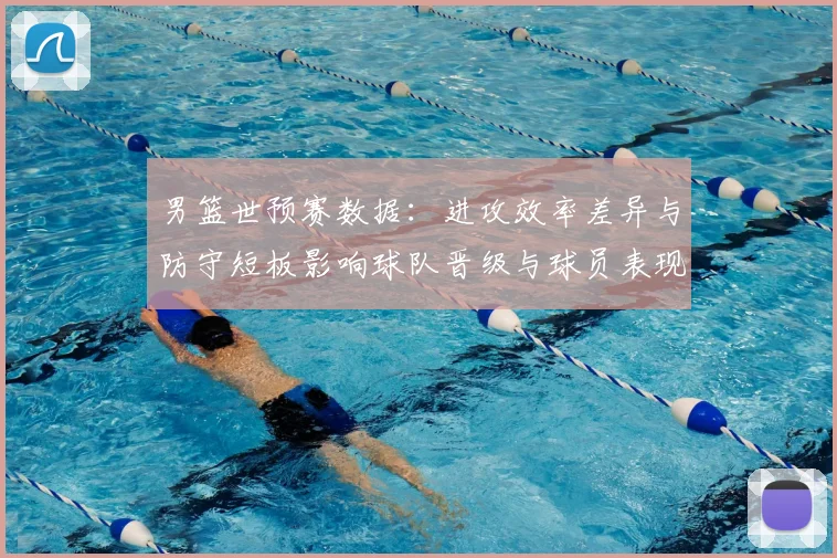 男篮世预赛数据：进攻效率差异与防守短板影响球队晋级与球员表现