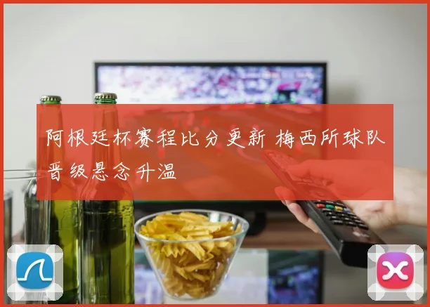 阿根廷杯赛程比分更新 梅西所球队晋级悬念升温