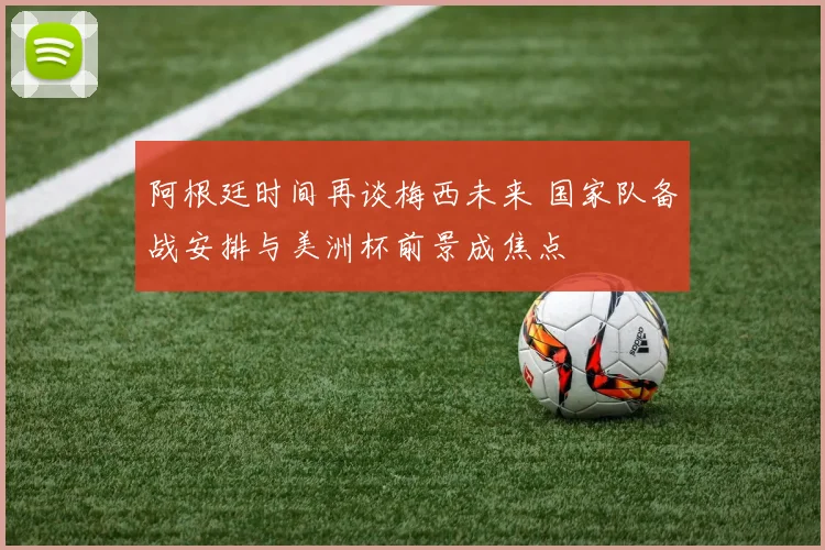 阿根廷时间再谈梅西未来 国家队备战安排与美洲杯前景成焦点