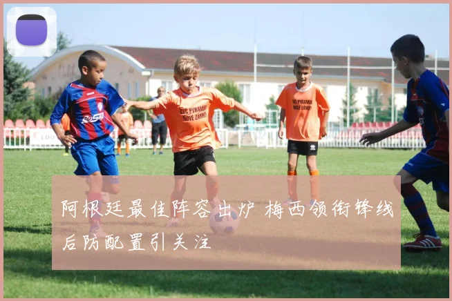 阿根廷最佳阵容出炉 梅西领衔锋线后防配置引关注