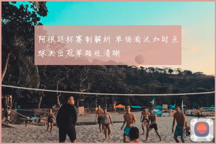 阿根廷杯赛制解析 单场淘汰加时点球决出冠军路径清晰