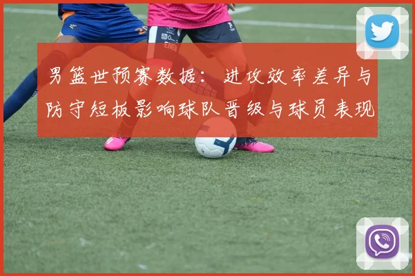 男篮世预赛数据：进攻效率差异与防守短板影响球队晋级与球员表现