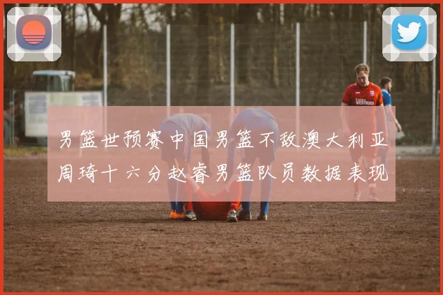 男篮世预赛中国男篮不敌澳大利亚周琦十六分赵睿男篮队员数据表现