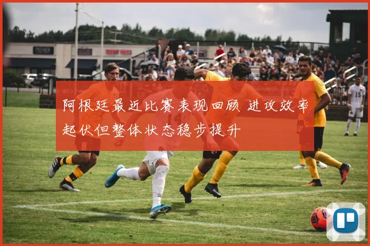 阿根廷最近比赛表现回顾 进攻效率起伏但整体状态稳步提升