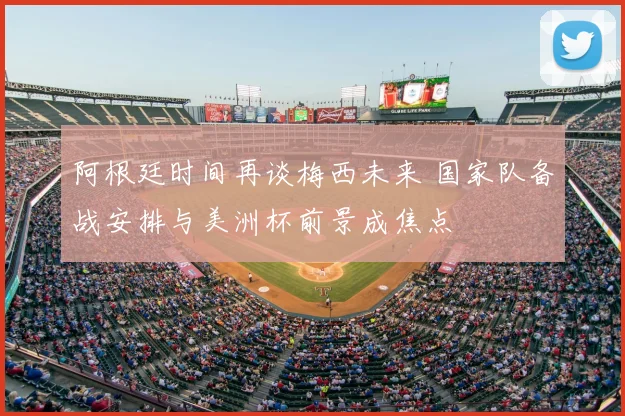 阿根廷时间再谈梅西未来 国家队备战安排与美洲杯前景成焦点